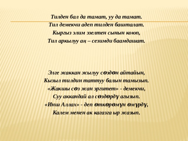  Тилден бал да тамат, уу да тамат. Тил демекчи адеп тилден башталат. Кыргыз элим эзелтен сынын коюп, Тил аркылуу аң – сезимди баамдашат.     Элге жаккан жылуу сѳздѳн айтайын, Кызыл тилдин таттуу балын тамызып. «Жакшы сѳз жан эргитет» - демекчи, Суу аккандай ал сѳздѳрдү агызып. «Инш Аллах» - деп ѳткѳрѳмүн ѳмүрдү, Калем менен ак кагазга ыр жазып.   