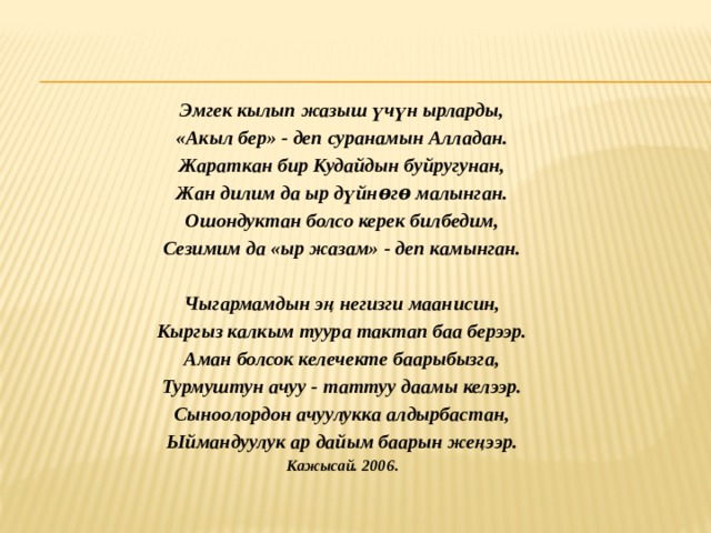  Эмгек кылып жазыш үчүн ырларды, «Акыл бер» - деп суранамын Алладан. Жараткан бир Кудайдын буйругунан, Жан дилим да ыр дүйнѳгѳ малынган. Ошондуктан болсо керек билбедим, Сезимим да «ыр жазам» - деп камынган.   Чыгармамдын эң негизги маанисин, Кыргыз калкым туура тактап баа берээр. Аман болсок келечекте баарыбызга, Турмуштун ачуу - таттуу даамы келээр. Сыноолордон ачуулукка алдырбастан, Ыймандуулук ар дайым баарын жеңээр. Кажысай. 2006 . 