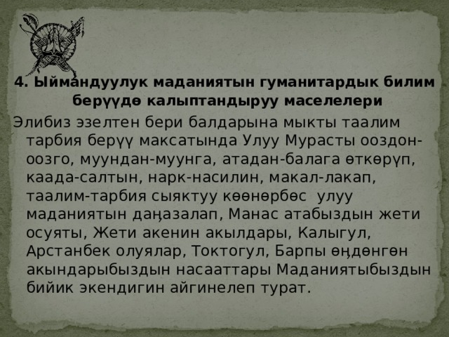    4. Ыймандуулук маданиятын гуманитардык билим берүүдө калыптандыруу маселелери  Элибиз эзелтен бери балдарына мыкты таалим тарбия берүү максатында Улуу Мурасты ооздон-оозго, муундан-муунга, атадан-балага өткөрүп, каада-салтын, нарк-насилин, макал-лакап, таалим-тарбия сыяктуу көөнөрбөс улуу маданиятын даӊазалап, Манас атабыздын жети осуяты, Жети акенин акылдары, Калыгул, Арстанбек олуялар, Токтогул, Барпы өӊдөнгөн акындарыбыздын насааттары Маданиятыбыздын бийик экендигин айгинелеп турат.  