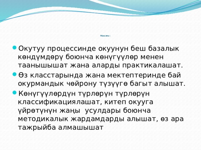        Максаты :    Окутуу процессинде окуунун беш базалык көндүмдөрү боюнча көнүгүүлөр менен таанышышат жана аларды практикалашат. Өз класстарында жана мектептеринде бай окурмандык чөйрону түзүүгө багыт алышат. Көнүгүүлөрдүн түрлөрүн түрлөрүн классификациялашат, китеп окууга үйрөтүнүн жаңы усулдары боюнча методикалык жардамдарды алышат, өз ара тажрыйба алмашышат 