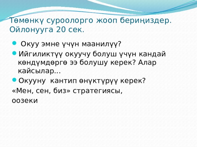 Төмөнкү суроолорго жооп бериңиздер. Ойлонууга 20 сек.  Окуу эмне үчүн маанилүү? Ийгиликтүү окуучу болуш үчүн кандай көндүмдөргө ээ болушу керек? Алар кайсылар... Окууну кантип өнүктүрүү керек? «Мен, сен, биз» стратегиясы, оозеки 