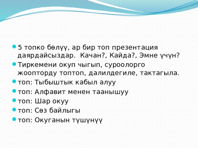 5 топко бөлүү, ар бир топ презентация даярдайсыздар. Качан?, Кайда?, Эмне үчүн? Тиркемени окуп чыгып, суроолорго жоопторду топтоп, далилдегиле, тактагыла. топ: Тыбыштык кабыл алуу топ: Алфавит менен таанышуу топ: Шар окуу топ: Сөз байлыгы топ: Окуганын түшүнүү 
