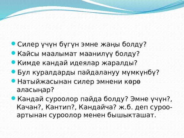 Силер үчүн бүгүн эмне жаңы болду? Кайсы маалымат маанилүү болду? Кимде кандай идеялар жаралды? Бул куралдарды пайдалануу мүмкүнбү? Натыйжасынан силер эмнени көрө аласыңар? Кандай суроолор пайда болду? Эмне үчүн?, Качан?, Кантип?, Кандайча? ж.б. деп суроо-артынан суроолор менен бышыкташат. 