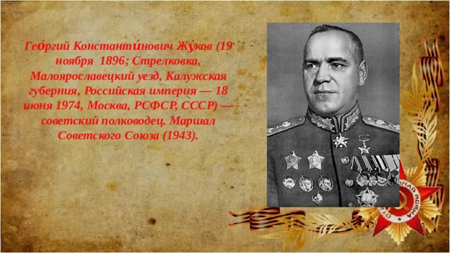 Гео́ргий Константи́нович Жу́ков (19 ноября 1896; Стрелковка, Малоярославецкий уезд, Калужская губерния, Российская империя — 18 июня 1974, Москва, РСФСР, СССР) — советский полководец. Маршал Советского Союза (1943). 