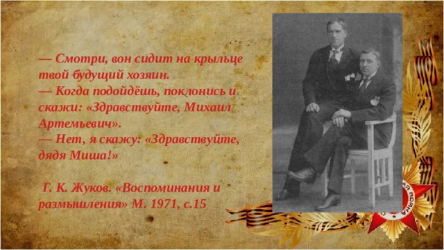 — Смотри, вон сидит на крыльце твой будущий хозяин. — Когда подойдёшь, поклонись и скажи: «Здравствуйте, Михаил Артемьевич». — Нет, я скажу: «Здравствуйте, дядя Миша!»   Г. К. Жуков. «Воспоминания и размышления» М. 1971, с.15 