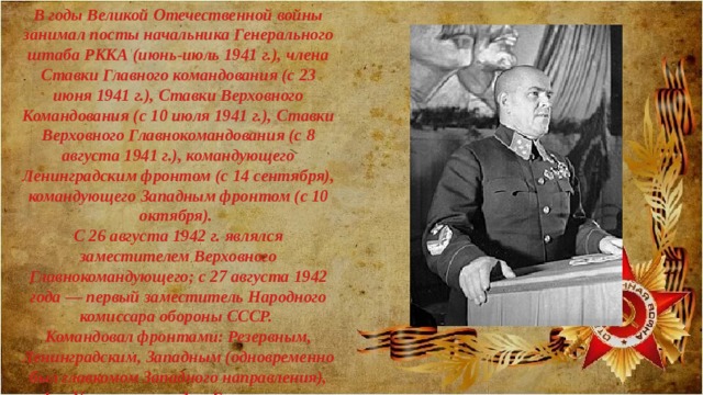 В годы Великой Отечественной войны занимал посты начальника Генерального штаба РККА (июнь-июль 1941 г.), члена Ставки Главного командования (с 23 июня 1941 г.), Ставки Верховного Командования (с 10 июля 1941 г.), Ставки Верховного Главнокомандования (с 8 августа 1941 г.), командующего Ленинградским фронтом (с 14 сентября), командующего Западным фронтом (с 10 октября). С 26 августа 1942 г. являлся заместителем Верховного Главнокомандующего; с 27 августа 1942 года — первый заместитель Народного комиссара обороны СССР. Командовал фронтами: Резервным, Ленинградским, Западным (одновременно был главкомом Западного направления), 1-м Украинским и 1-м Белорусским. 