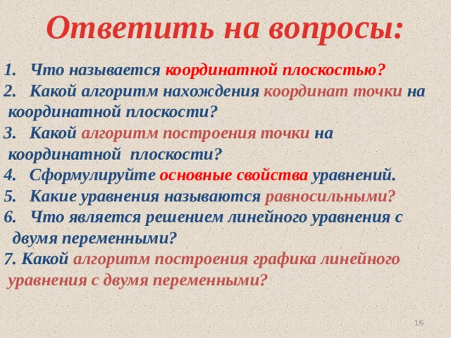 Ответить на вопросы: Что называется координатной плоскостью? Какой алгоритм нахождения координат точки на  координатной плоскости? Какой алгоритм построения точки на  координатной плоскости? Сформулируйте основные свойства уравнений. Какие уравнения называются равносильными? Что является решением линейного уравнения с  двумя переменными? 7. Какой алгоритм построения графика линейного  уравнения с двумя переменными? 15 
