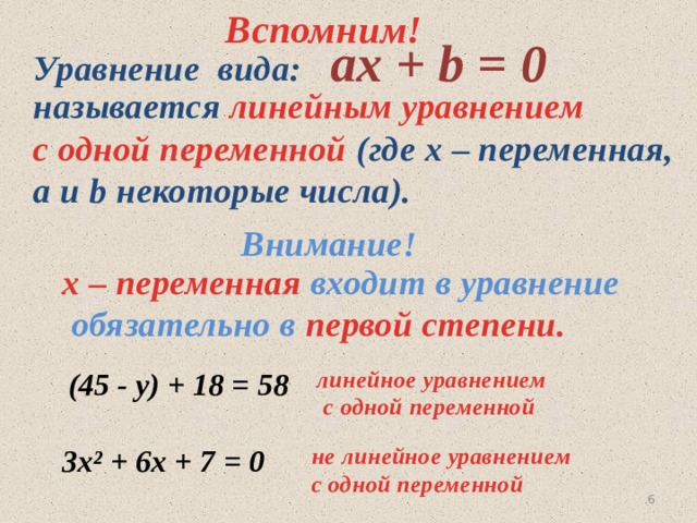 Вспомним!  aх + b = 0 Уравнение вида:  называется линейным уравнением  с одной переменной (где х – переменная,  а и b некоторые числа). Внимание! х – переменная входит в уравнение  обязательно в первой степени.  (45 - у) + 18 = 58 линейное уравнением  с одной переменной  3х² + 6х + 7 = 0  не линейное уравнением  с одной переменной 5 
