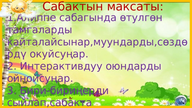  Сабактын максаты: 1.Алиппе сабагында өтулгөн тамгаларды кайталайсынар,муундарды,сөздөрдү окуйсуңар. 2. Интерактивдуу оюндарды ойнойсуңар. 3. Бири-бириңерди сыйлап,сабакта активдүүлүгүңөрдү көрсөтөсүңөр.  