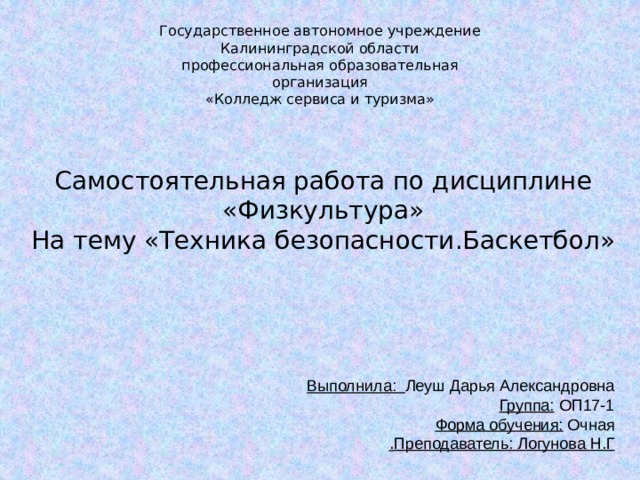 Государственное автономное учреждение  Калининградской области  профессиональная образовательная организация  «Колледж сервиса и туризма»    Самостоятельная работа по дисциплине «Физкультура» На тему «Техника безопасности.Баскетбол» Выполнила: Леуш Дарья Александровна  Группа: ОП17-1  Форма обучения: Очная  Преподаватель: Логунова Н.Г . 