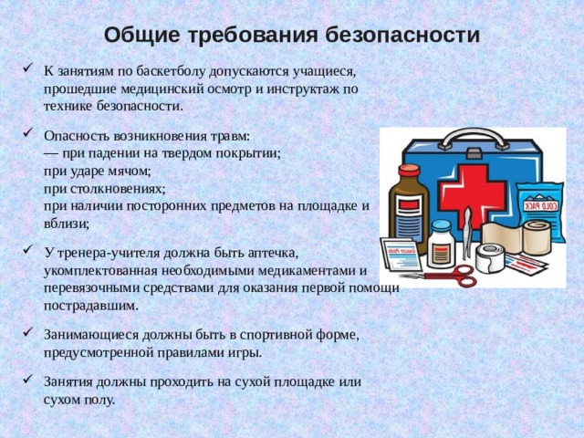 Общие требования безопасности К занятиям по баскетболу допускаются учащиеся, прошедшие медицинский осмотр и инструктаж по технике безопасности. Опасность возникновения травм:  — при падении на твердом покрытии;  при ударе мячом;  при столкновениях;  при наличии посторонних предметов на площадке и вблизи;  У тренера-учителя должна быть аптечка, укомплектованная не­обходимыми медикаментами и перевязочными средствами для оказа­ния первой помощи пострадавшим. Занимающиеся должны быть в спортивной форме, предусмотренной правилами игры. Занятия должны проходить на сухой площадке или сухом полу. 