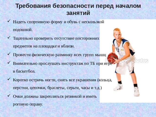 Требования безопасности перед началом занятий Надеть спортивную форму и обувь с нескользкой подошвой. Тщательно проверить отсутствие посторонних предметов на площадке и вблизи. Провести физическую разминку всех групп мышц Внимательно прослушать инструктаж по ТБ при игре в баскетбол. Коротко остричь ногти, снять все украшения (кольца, перстни, цепочки, браслеты, серьги, часы и т.д.) Очки должны закрепляться резинкой и иметь роговую оправу. 
