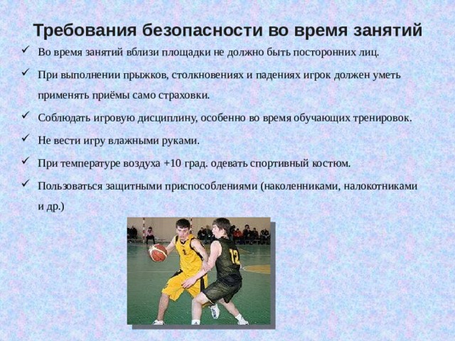 Требования безопасности во время занятий   Во время занятий вблизи площадки не должно быть посторонних лиц. При выполнении прыжков, столкновениях и падениях игрок должен уметь применять приёмы само страховки. Соблюдать игровую дисциплину, особенно во время обучающих тренировок. Не вести игру влажными руками. При температуре воздуха +10 град. одевать спортивный костюм. Пользоваться защитными приспособлениями (наколенниками, налокотниками и др.) 