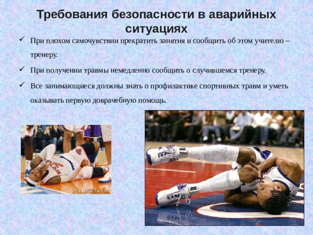 Требования безопасности в аварийных ситуациях При плохом самочувствии прекратить занятия и сообщить об этом учителю – тренеру. При получении травмы немедленно сообщить о случившемся тренеру. Все занимающиеся должны знать о профилактике спортивных травм и уметь оказывать первую доврачебную помощь. 