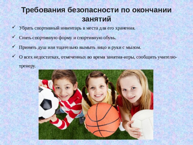 Требования безопасности по окончании занятий   Убрать спортивный инвентарь в места для его хранения. Снять спортивную форму и спортивную обувь. Принять душ или тщательно вымыть лицо и руки с мылом. О всех недостатках, отмеченных во время занятия-игры, сообщить учителю-тренеру.   