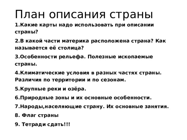 План описания страны 1.Какие карты надо использовать при описании страны? 2.В какой части материка расположена страна? Как называется её столица? 3.Особенности рельефа. Полезные ископаемые страны. 4.Климатические условия в разных частях страны. Различия по территории и по сезонам. 5.Крупные реки и озёра. 6.Природные зоны и их основные особенности. 7.Народы,населяющие страну. Их основные занятия. 8. Флаг страны 9. Тетради сдать!!! 