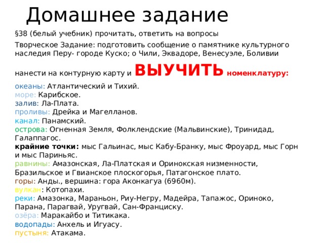 Домашнее задание §38 (белый учебник) прочитать, ответить на вопросы Творческое Задание: подготовить сообщение о памятнике культурного наследия Перу- городе Куско; о Чили, Эквадоре, Венесуэле, Боливии нанести на контурную карту и ВЫУЧИТЬ номенклатуру: океаны: Атлантический и Тихий.  море: Карибское.  залив: Ла-Плата.  проливы: Дрейка и Магелланов.  канал: Панамский.  острова: Огненная Земля, Фолклендские (Мальвинские), Тринидад, Галаппагос.  крайние точки: мыс Гальинас, мыс Кабу-Бранку, мыс Фроуард, мыс Горн и мыс Париньяс.  равнины: Амазонская, Ла-Платская и Оринокская низменности, Бразильское и Гвианское плоскогорья, Патагонское плато.  горы: Анды., вершина: гора Аконкагуа (6960м).  вулкан : Котопахи.  реки: Амазонка, Мараньон, Риу-Негру, Мадейра, Тапажос, Ориноко, Парана, Парагвай, Уругвай, Сан-Франциску.  озёра: Маракайбо и Титикака.  водопады: Анхель и Игуасу.  пустыня: Атакама. 