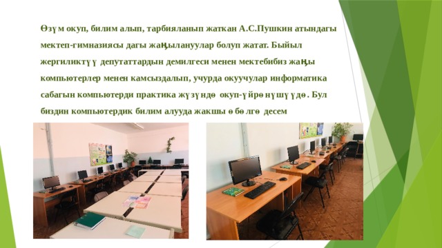Өзүм окуп, билим алып, тарбияланып жаткан А.С.Пушкин атындагы мектеп-гимназиясы дагы жаӊылануулар болуп жатат. Быйыл жергиликтүү депутаттардын демилгеси менен мектебибиз жаӊы компьютерлер менен камсыздалып, учурда окуучулар информатика сабагын компьютерди практика жүзүндө окуп-үйрөнүшүүдө. Бул биздин компьютердик билим алууда жакшы өбөлгө десем жаӊылышпайм. 