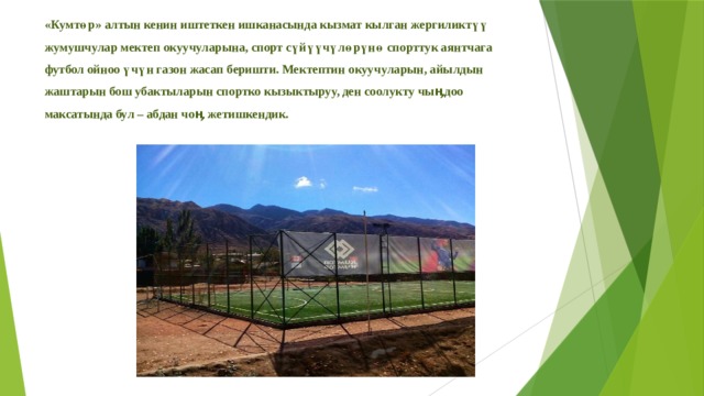 «Кумтөр» алтын кенин иштеткен ишканасында кызмат кылган жергиликтүү жумушчулар мектеп окуучуларына, спорт сүйүүчүлөрүнө спорттук аянтчага футбол ойноо үчүн газон жасап беришти. Мектептин окуучуларын, айылдын жаштарын бош убактыларын спортко кызыктыруу, ден соолукту чыӊдоо максатында бул – абдан чоӊ жетишкендик.   