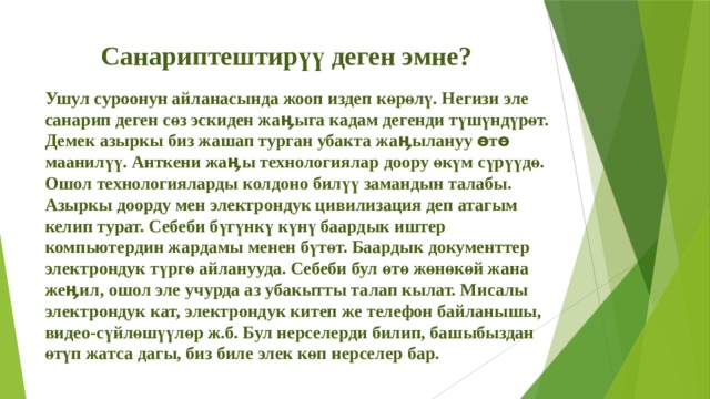 Санариптештирүү деген эмне? Ушул суроонун айланасында жооп издеп көрөлү. Негизи эле санарип деген сөз эскиден жаӊыга кадам дегенди түшүндүрөт. Демек азыркы биз жашап турган убакта жаӊылануу өтө маанилүү. Анткени жаӊы технологиялар доору өкүм сүрүүдө. Ошол технологияларды колдоно билүү замандын талабы. Азыркы доорду мен электрондук цивилизация деп атагым келип турат. Себеби бүгүнкү күнү баардык иштер компьютердин жардамы менен бүтөт. Баардык документтер электрондук түргө айланууда. Себеби бул өтө жөнөкөй жана жеӊил, ошол эле учурда аз убакытты талап кылат. Мисалы электрондук кат, электрондук китеп же телефон байланышы, видео-сүйлөшүүлөр ж.б. Бул нерселерди билип, башыбыздан өтүп жатса дагы, биз биле элек көп нерселер бар. 