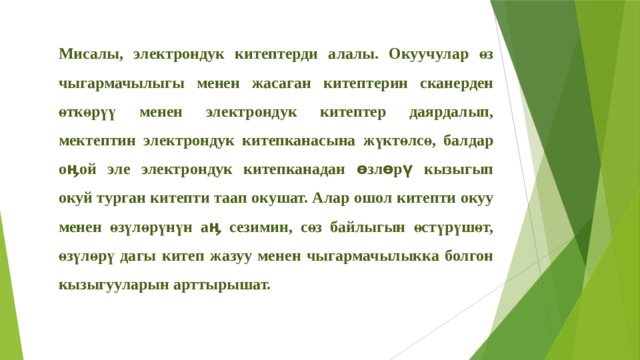 Мисалы, электрондук китептерди алалы. Окуучулар өз чыгармачылыгы менен жасаган китептерин сканерден өткөрүү менен электрондук китептер даярдалып, мектептин электрондук китепканасына жүктөлсө, балдар оӊой эле электрондук китепканадан өзлөрү кызыгып окуй турган китепти таап окушат. Алар ошол китепти окуу менен өзүлөрүнүн аӊ сезимин, сөз байлыгын өстүрүшөт, өзүлөрү дагы китеп жазуу менен чыгармачылыкка болгон кызыгууларын арттырышат. 