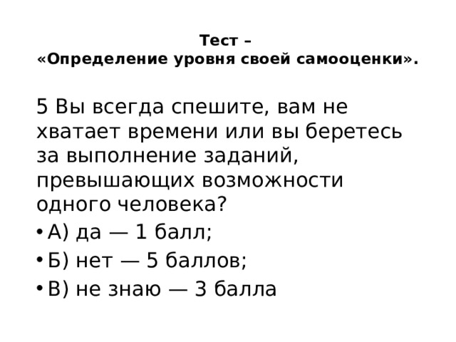 Тест –  «Определение уровня своей самооценки».   5 Вы всегда спешите, вам не хватает времени или вы беретесь за выполнение заданий, превышающих возможности одного человека? А) да — 1 балл; Б) нет — 5 баллов; В) не знаю — 3 балла 