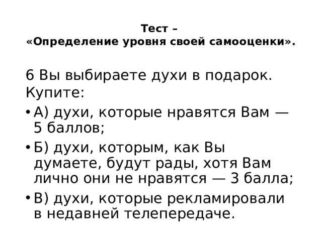 Тест –  «Определение уровня своей самооценки».   6 Вы выбираете духи в подарок. Купите: А) духи, которые нравятся Вам — 5 баллов; Б) духи, которым, как Вы думаете, будут рады, хотя Вам лично они не нравятся — 3 балла; В) духи, которые рекламировали в недавней телепередаче. 