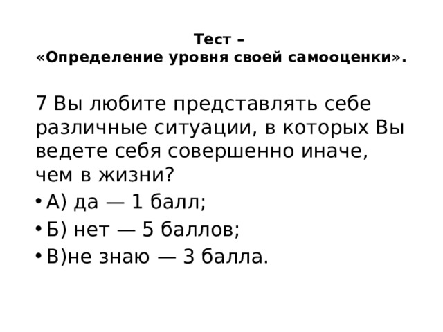 Тест –  «Определение уровня своей самооценки».   7 Вы любите представлять себе различные ситуации, в которых Вы ведете себя совершенно иначе, чем в жизни? А) да — 1 балл; Б) нет — 5 баллов; В)не знаю — 3 балла. 
