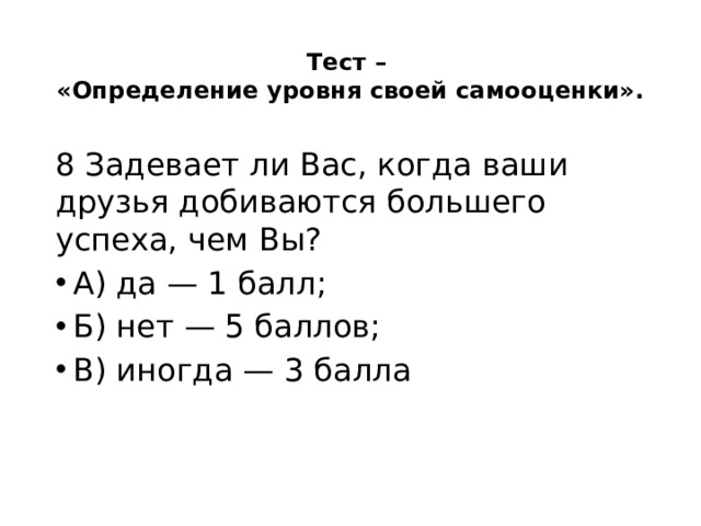 Тест –  «Определение уровня своей самооценки».   8 Задевает ли Вас, когда ваши друзья добиваются большего успеха, чем Вы? А) да — 1 балл; Б) нет — 5 баллов; В) иногда — 3 балла 