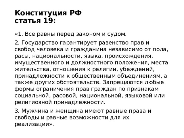 Конституция РФ  статья 19:   «1. Все равны перед законом и судом. 2. Государство гарантирует равенство прав и свобод человека и гражданина независимо от пола, расы, национальности, языка, происхождения, имущественного и должностного положения, места жительства, отношения к религии, убеждений, принадлежности к общественным объединениям, а также других обстоятельств. Запрещаются любые формы ограничения прав граждан по признакам социальной, расовой, национальной, языковой или религиозной принадлежности. 3. Мужчина и женщина имеют равные права и свободы и равные возможности для их реализации». 