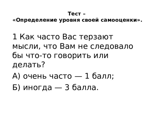 Тест –  «Определение уровня своей самооценки».   1 Как часто Вас терзают мысли, что Вам не следовало бы что-то говорить или делать? А) очень часто — 1 балл; Б) иногда — 3 балла. 