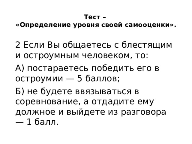 Тест –  «Определение уровня своей самооценки».   2 Если Вы общаетесь с блестящим и остроумным человеком, то: А) постараетесь победить его в остроумии — 5 баллов; Б) не будете ввязываться в соревнование, а отдадите ему должное и выйдете из разговора — 1 балл. 