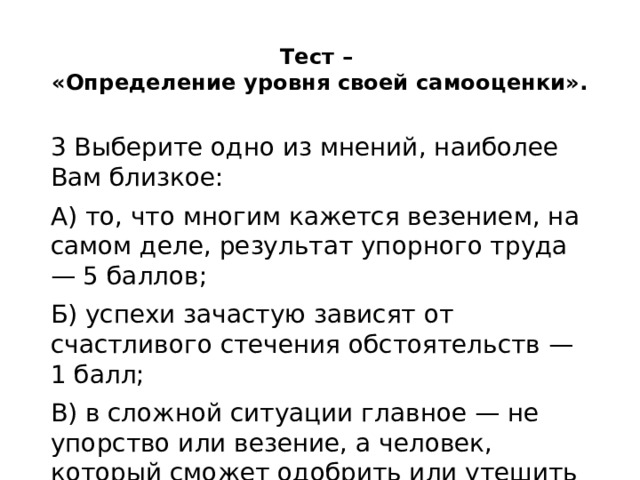 Тест –  «Определение уровня своей самооценки».   3 Выберите одно из мнений, наиболее Вам близкое: А) то, что многим кажется везением, на самом деле, результат упорного труда — 5 баллов; Б) успехи зачастую зависят от счастливого стечения обстоятельств — 1 балл; В) в сложной ситуации главное — не упорство или везение, а человек, который сможет одобрить или утешить — 3 балла. 