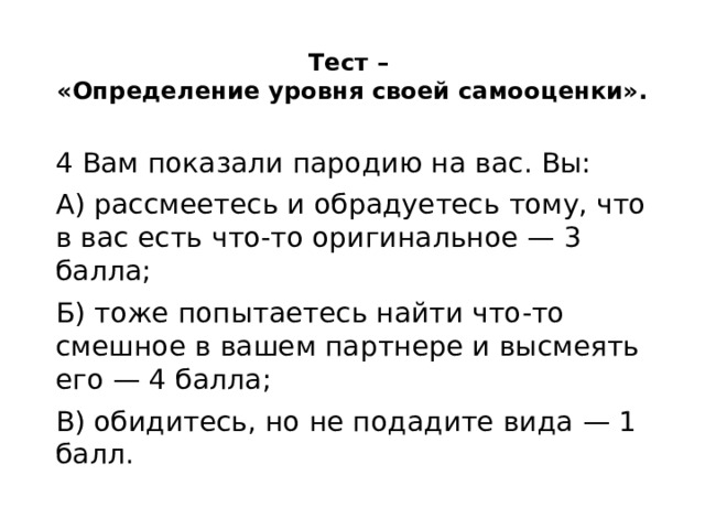 Тест –  «Определение уровня своей самооценки».   4 Вам показали пародию на вас. Вы: А) рассмеетесь и обрадуетесь тому, что в вас есть что-то оригинальное — 3 балла; Б) тоже попытаетесь найти что-то смешное в вашем партнере и высмеять его — 4 балла; В) обидитесь, но не подадите вида — 1 балл. 