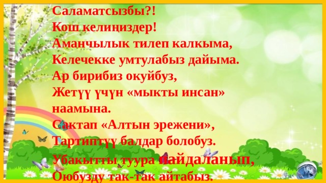 Саламатсызбы?! Кош келиңиздер! Аманчылык тилеп калкыма, Келечекке умтулабыз дайыма. Ар бирибиз окуйбуз, Жетүү үчүн «мыкты инсан» наамына. Сактап «Алтын эрежени», Тартиптүү балдар болобуз. Убакытты туура пайдаланып, Оюбузду так-так айтабыз. 
