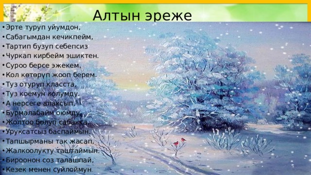 Алтын эреже Эрте туруп уйумдон, Сабагымдан кечикпейм, Тартип бузуп себепсиз Чуркап кирбейм эшиктен. Суроо берсе эжекем, Кол көтөрүп жооп берем. Туз отуруп класста, Туз коёмун колумду. А нерсеге алаксып, Бурмалабайм оюмду. Жолтоо болуп сабакка, Уруксатсыз баспаймын. Тапшырманы так жасап, Жалкоолукту таштаймын. Бироонон соз талашпай, Кезек менен суйлоймун . 