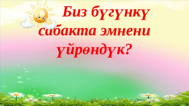  Биз бүгүнкү  сабакта эмнени үйрөндүк?       