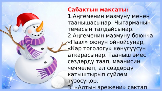 Сабактын максаты: 1.Аңгеменин мазмуну менен таанышасыңар. Чыгарманын темасын талдайсыңар. 2.Аңгеменин мазмуну боюнча «Пазл» оюнун ойнойсуңар, «Кар тогологу» көнүгүүсүн аткарасыңар. Тааныш эмес сөздөрдү таап, маанисин чечмелеп, ал сөздөрдү катыштырып сүйлөм түзөсүңөр. 3. «Алтын эрежени» сактап топто биргеликте иштейсиңер. 
