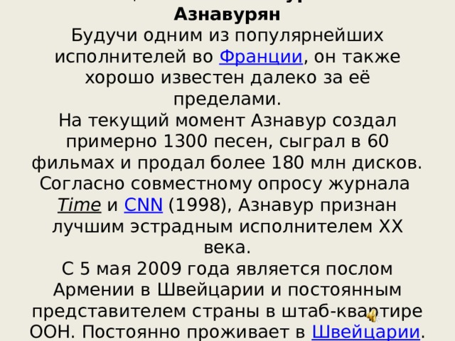 Настоящее имя —  Шахну́р Вахина́к Азнавурян  Будучи одним из популярнейших исполнителей во  Франции , он также хорошо известен далеко за её пределами.  На текущий момент Азнавур создал примерно 1300 песен, сыграл в 60 фильмах и продал более 180 млн дисков. Согласно совместному опросу журнала  Time  и  CNN  (1998), Азнавур признан лучшим эстрадным исполнителем XX века.  С 5 мая 2009 года является послом Армении в Швейцарии и постоянным представителем страны в штаб-квартире ООН. Постоянно проживает в  Швейцарии . 