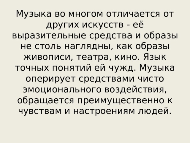 Музыка во многом отличается от других искусств - её выразительные средства и образы не столь наглядны, как образы живописи, театра, кино. Язык точных понятий ей чужд. Музыка оперирует средствами чисто эмоционального воздействия, обращается преимущественно к чувствам и настроениям людей.   
