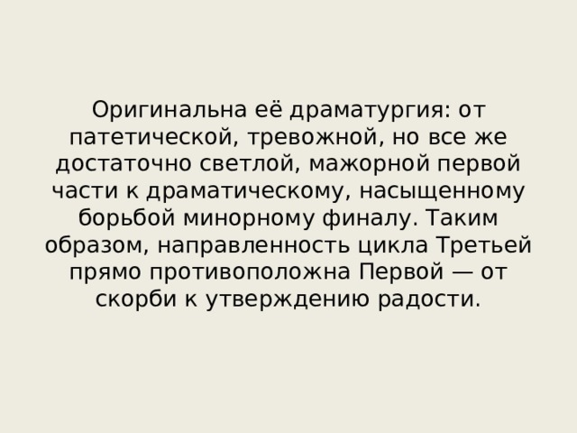 Оригинальна её драматургия: от патетической, тревожной, но все же достаточно светлой, мажорной первой части к драматическому, насыщенному борьбой минорному финалу. Таким образом, направленность цикла Третьей прямо противоположна Первой — от скорби к утверждению радости. 