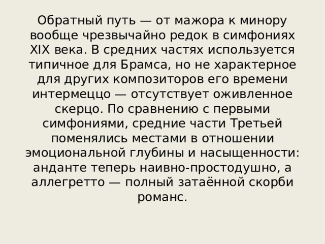 Обратный путь — от мажора к минору вообще чрезвычайно редок в симфониях XIX века. В средних частях используется типичное для Брамса, но не характерное для других композиторов его времени интермеццо — отсутствует оживленное скерцо. По сравнению с первыми симфониями, средние части Третьей поменялись местами в отношении эмоциональной глубины и насыщенности: анданте теперь наивно-простодушно, а аллегретто — полный затаённой скорби романс. 