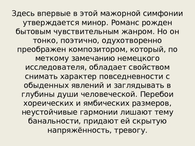 Здесь впервые в этой мажорной симфонии утверждается минор. Романс рожден бытовым чувствительным жанром. Но он тонко, поэтично, одухотворенно преображен композитором, который, по меткому замечанию немецкого исследователя, обладает свойством снимать характер повседневности с обыденных явлений и заглядывать в глубины души человеческой. Перебои хореических и ямбических размеров, неустойчивые гармонии лишают тему банальности, придают ей скрытую напряжённость, тревогу. 