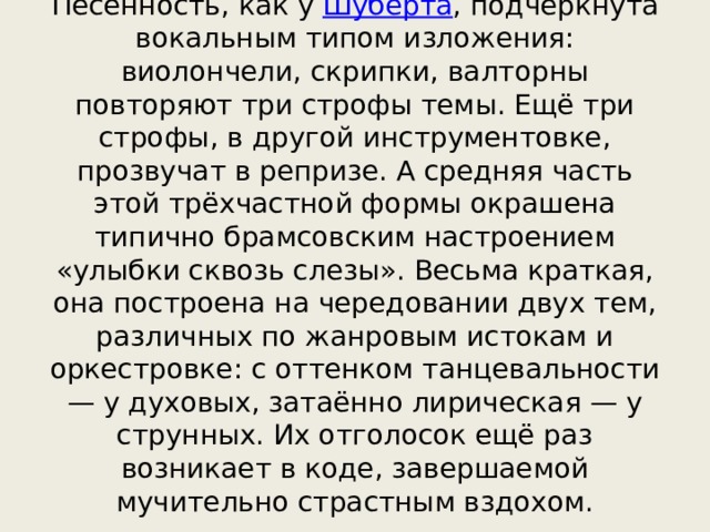 Песенность, как у  Шуберта , подчеркнута вокальным типом изложения: виолончели, скрипки, валторны повторяют три строфы темы. Ещё три строфы, в другой инструментовке, прозвучат в репризе. А средняя часть этой трёхчастной формы окрашена типично брамсовским настроением «улыбки сквозь слезы». Весьма краткая, она построена на чередовании двух тем, различных по жанровым истокам и оркестровке: с оттенком танцевальности — у духовых, затаённо лирическая — у струнных. Их отголосок ещё раз возникает в коде, завершаемой мучительно страстным вздохом. 
