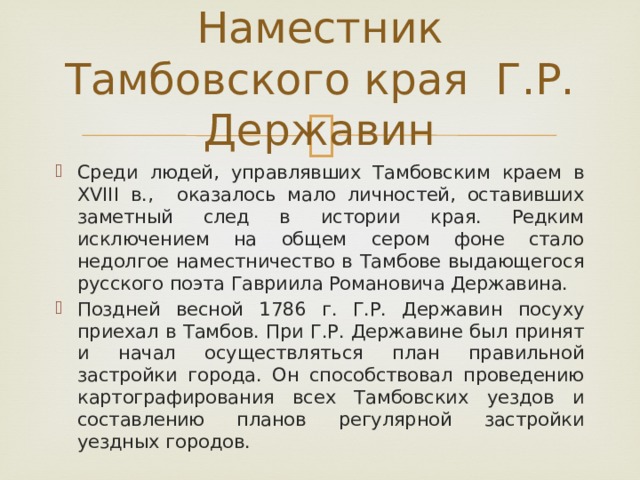 Наместник Тамбовского края Г.Р. Державин Среди людей, управлявших Тамбовским краем в XVIII в., оказалось мало личностей, оставивших заметный след в истории края. Редким исключением на общем сером фоне стало недолгое наместничество в Тамбове выдающегося русского поэта Гавриила Романовича Державина. Поздней весной 1786 г. Г.Р. Державин посуху приехал в Тамбов. При Г.Р. Державине был принят и начал осуществляться план правильной застройки города. Он способствовал проведению картографирования всех Тамбовских уездов и составлению планов регулярной застройки уездных городов. 
