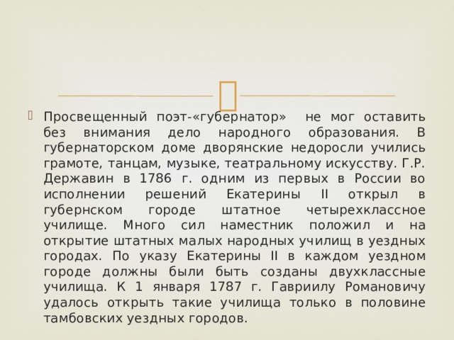 Просвещенный поэт-«губернатор» не мог оставить без внимания дело народного образования. В губернаторском доме дворянские недоросли учились грамоте, танцам, музыке, театральному искусству. Г.Р. Державин в 1786 г. одним из первых в России во исполнении решений Екатерины II открыл в губернском городе штатное четырехклассное училище. Много сил наместник положил и на открытие штатных малых народных училищ в уездных городах. По указу Екатерины II в каждом уездном городе должны были быть созданы двухклассные училища. К 1 января 1787 г. Гавриилу Романовичу удалось открыть такие училища только в половине тамбовских уездных городов. 