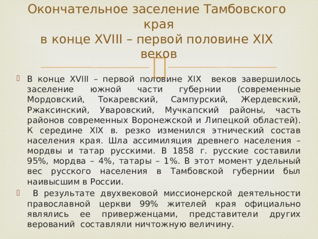 Окончательное заселение Тамбовского края  в конце XVIII – первой половине XIX веков   В конце XVIII – первой половине XIX веков завершилось заселение южной части губернии (современные Мордовский, Токаревский, Сампурский, Жердевский, Ржаксинский, Уваровский, Мучкапский районы, часть районов современных Воронежской и Липецкой областей). К середине XIX в. резко изменился этнический состав населения края. Шла ассимиляция древнего населения – мордвы и татар русскими. В 1858 г. русские составили 95%, мордва – 4%, татары – 1%. В этот момент удельный вес русского населения в Тамбовской губернии был наивысшим в России.  В результате двухвековой миссионерской деятельности православной церкви 99% жителей края официально являлись ее приверженцами, представители других верований составляли ничтожную величину. 