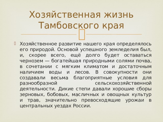 Хозяйственная жизнь Тамбовского края Хозяйственное развитие нашего края определялось его природой. Основой успешного земледелия был, и, скорее всего, ещё долго будет оставаться чернозем — богатейшая природными солями почва, в сочетании с мягким климатом и достаточным наличием воды и лесов. В совокупности они создавали весьма благоприятные условия для разнообразной сельскохозяйственной деятельности. Дикие степи давали хорошие сборы зерновых, бобовых, масличных и овощных культур и трав, значительно превосходящие урожаи в центральных уездах России. 
