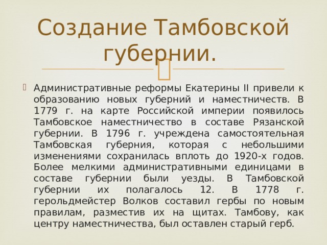 Создание Тамбовской губернии. Административные реформы Екатерины II привели к образованию новых губерний и наместничеств. В 1779 г. на карте Российской империи появилось Тамбовское наместничество в составе Рязанской губернии. В 1796 г. учреждена самостоятельная Тамбовская губерния, которая с небольшими изменениями сохранилась вплоть до 1920-х годов. Более мелкими административными единицами в составе губернии были уезды. В Тамбовской губернии их полагалось 12. В 1778 г. герольдмейстер Волков составил гербы по новым правилам, разместив их на щитах. Тамбову, как центру наместничества, был оставлен старый герб. 