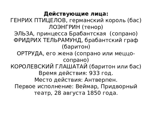 Действующие лица:  ГЕНРИХ ПТИЦЕЛОВ, германский король (бас)  ЛОЭНГРИН (тенор)  ЭЛЬЗА, принцесса Брабантская (сопрано)  ФРИДРИХ ТЕЛЬРАМУНД, брабантский граф (баритон)  ОРТРУДА, его жена (сопрано или меццо-сопрано)  КОРОЛЕВСКИЙ ГЛАШАТАЙ (баритон или бас)  Время действия: 933 год.  Место действия: Антверпен.  Первое исполнение: Веймар, Придворный театр, 28 августа 1850 года.   